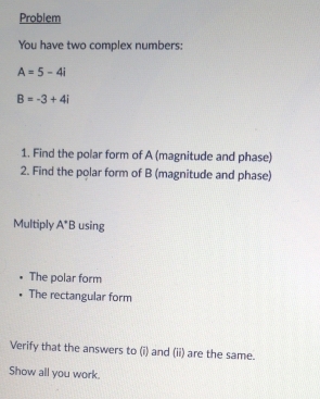 Problem 
You have two complex numbers:
A=5-4i
B=-3+4i
1. Find the polar form of A (magnitude and phase) 
2. Find the polar form of B (magnitude and phase) 
Multiply A^*B using 
The polar form 
The rectangular form 
Verify that the answers to (i) and (ii) are the same. 
Show all you work.