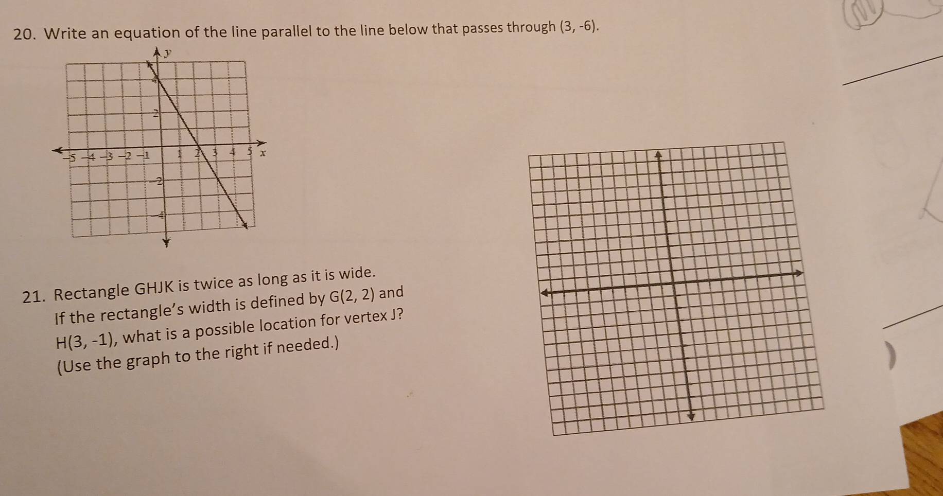 Write an equation of the line parallel to the line below that passes through (3,-6). 
_ 
21. Rectangle GHJK is twice as long as it is wide. 
If the rectangle’s width is defined by G(2,2) and
H(3,-1) , what is a possible location for vertex J? 
_ 
(Use the graph to the right if needed.) 
)