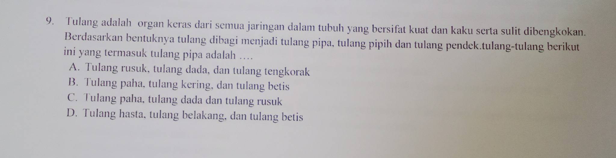 Tulang adalah organ keras dari semua jaringan dalam tubuh yang bersifat kuat dan kaku serta sulit dibengkokan.
Berdasarkan bentuknya tulang dibagi menjadi tulang pipa, tulang pipih dan tulang pendek.tulang-tulang berikut
ini yang termasuk tulang pipa adalah ....
A. Tulang rusuk, tulang dada, dan tulang tengkorak
B. Tulang paha, tulang kering, dan tulang betis
C. Tulang paha, tulang dada dan tulang rusuk
D. Tulang hasta, tulang belakang, dan tulang betis