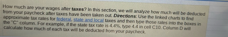 How much are your wages after taxes? In this section, we will analyze how much will be deducted 
from your paycheck after taxes have been taken out. Directions: Use the linked charts to find 
approximate tax rates for federal, state and local taxes and then type those rates into the boxes in 
the "C" column. For example, if the state tax rate is 4.4%, type 4.4 in cell C10. Column D will 
calculate how much of each tax will be deducted from your paycheck.