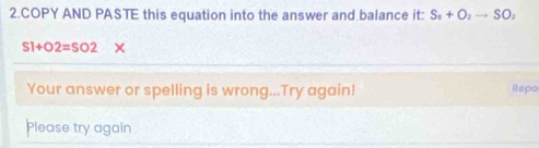 COPY AND PASTE this equation into the answer and balance it: S_1+O_2to SO_2
S1+O2=SO2 X 
Your answer or spelling is wrong...Try again! Repo 
Please try again