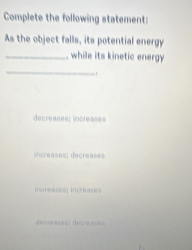 Complete the following statement:
As the object falls, its potential energy
_, while its kinetic energy 
_
decreases; increases
increases; decreases
increases; increases
decreases; decreases