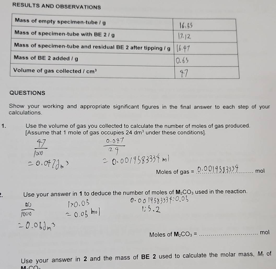 RESULTS AND OBSERVATIONS
QUESTIONS
Show your working and appropriate significant figures in the final answer to each step of your
calculations.
1. Use the volume of gas you collected to calculate the number of moles of gas produced.
[Assume that 1 mole of gas occupies 24dm^3 under these conditions].
Moles of gas _mol
Use your answer in 1 to deduce the number of moles of M_2CO_3 used in the reaction.
Moles of M_2CO_3= _mol
Use your answer in 2 and the mass of BE 2 used to calculate the molar mass, M of
1