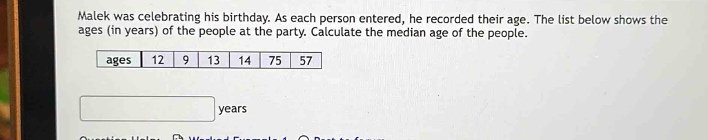 Malek was celebrating his birthday. As each person entered, he recorded their age. The list below shows the 
ages (in years) of the people at the party. Calculate the median age of the people. 
ages 12 9 13 14 75 57
□  years