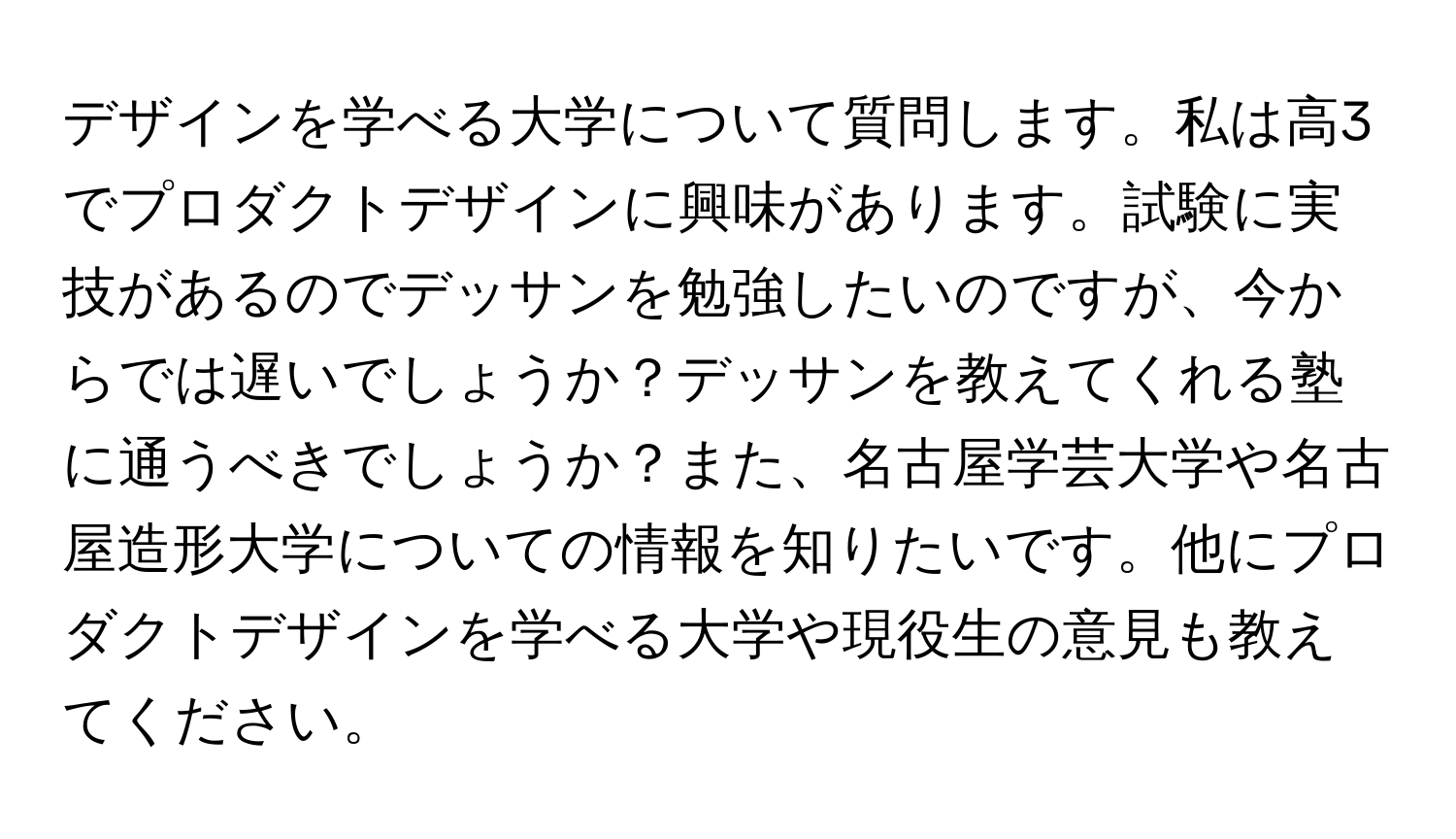 デザインを学べる大学について質問します。私は高3でプロダクトデザインに興味があります。試験に実技があるのでデッサンを勉強したいのですが、今からでは遅いでしょうか？デッサンを教えてくれる塾に通うべきでしょうか？また、名古屋学芸大学や名古屋造形大学についての情報を知りたいです。他にプロダクトデザインを学べる大学や現役生の意見も教えてください。