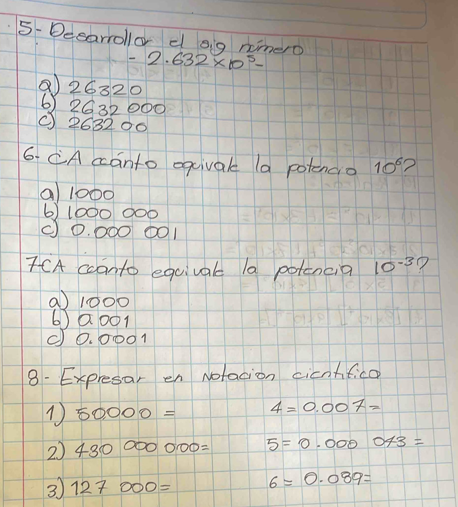 5- Desarollo e o g nimero
-2.632* 10^5-
Q26320
6) 2632000
( 268206
6. CA canto eqcival (a potencio 10^6 ?
a 1000
6) 1000 ○ 00
(0. ○○ 0001
7CA cconto equival la potencia 10^(-3) ?
a 1000
6) 0. 001
(0. ○ 001
8- Expresar en Notacion cicntifica
50,000=
4=0.007=
2) 430000000= 5=0.000043=
3 127000=
6=0.089=