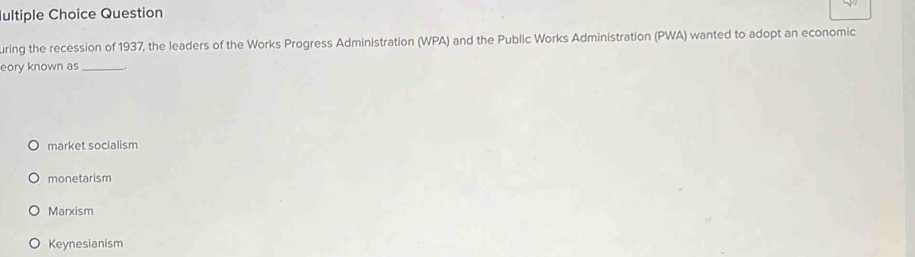 ultiple Choice Question
uring the recession of 1937, the leaders of the Works Progress Administration (WPA) and the Public Works Administration (PWA) wanted to adopt an economic
eory known as_
market socialism
monetarism
Marxism
Keynesianism