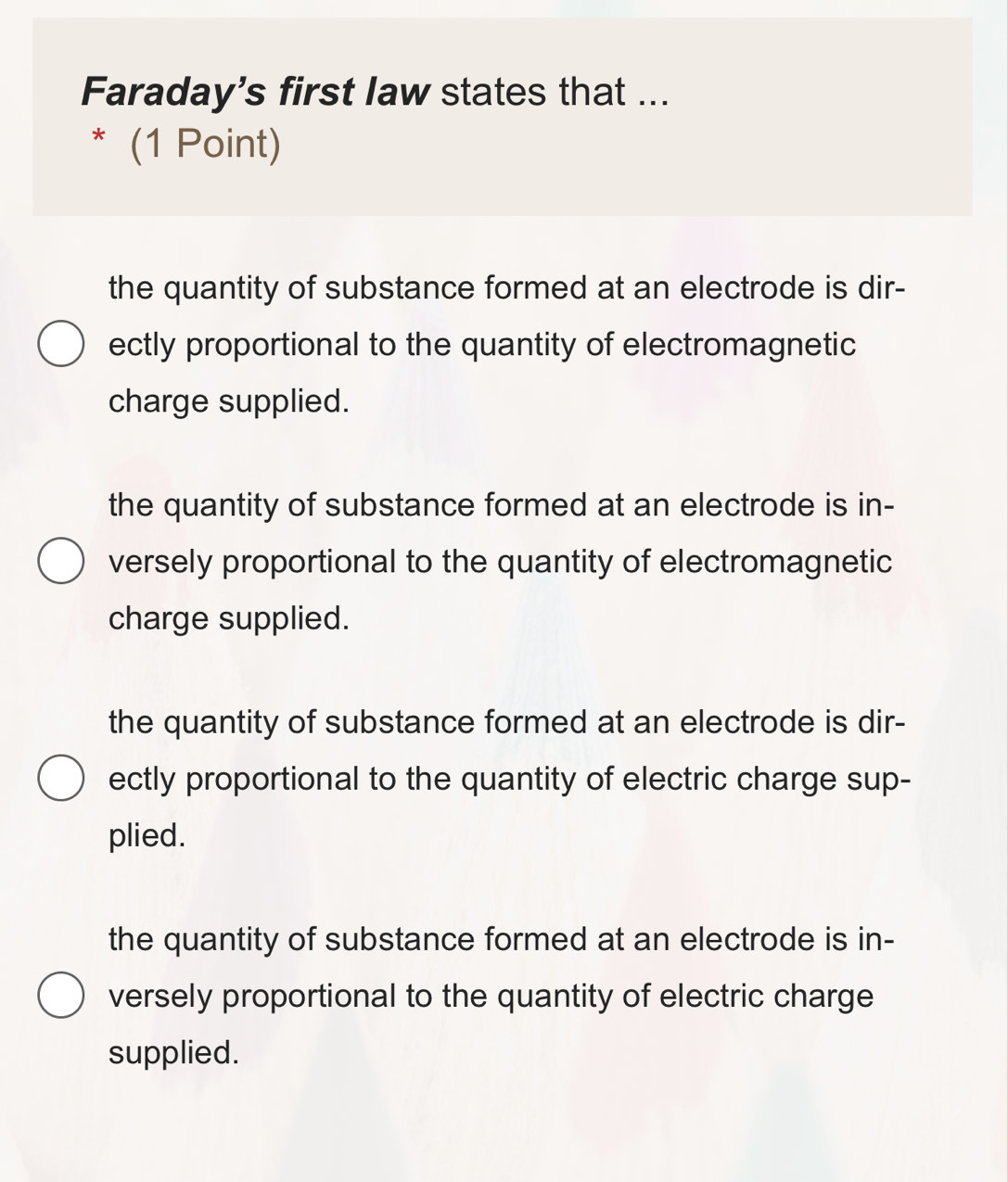 Faraday's first law states that ...
* (1 Point)
the quantity of substance formed at an electrode is dir-
ectly proportional to the quantity of electromagnetic
charge supplied.
the quantity of substance formed at an electrode is in-
versely proportional to the quantity of electromagnetic
charge supplied.
the quantity of substance formed at an electrode is dir-
ectly proportional to the quantity of electric charge sup-
plied.
the quantity of substance formed at an electrode is in-
versely proportional to the quantity of electric charge
supplied.