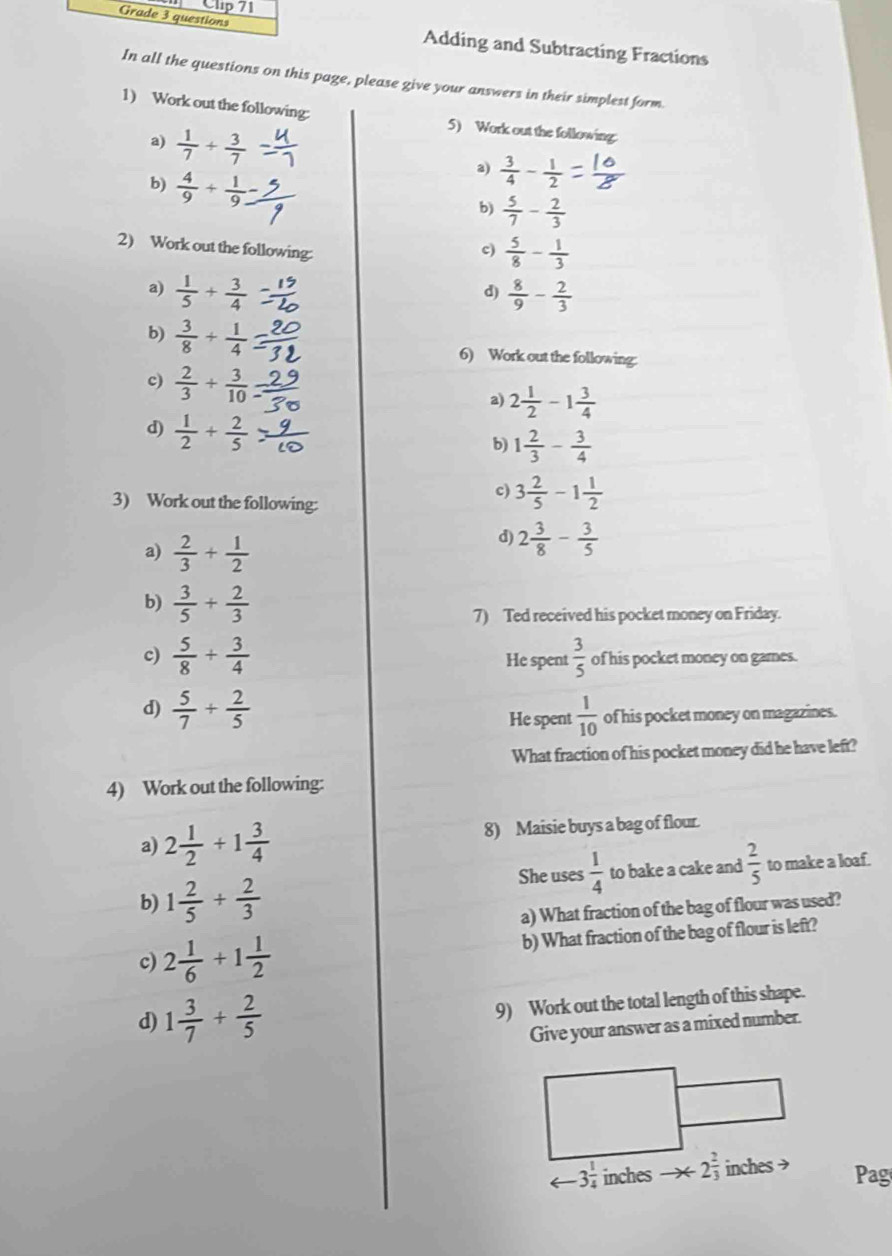 Clip 71
Grade 3 questions
Adding and Subtracting Fractions
In all the questions on this page, please give your answers in their simplest form
1) Work out the following: 5) Work out the following
a)  1/7 + 3/7 
b)  4/9 + 1/9 
a)  3/4 - 1/2 
b)  5/7 - 2/3 
2) Work out the following:
c)  5/8 - 1/3 
a)  1/5 + 3/4   8/9 - 2/3 
d)
b)  3/8 + 1/4 
6) Work out the following:
c)  2/3 /  3/10 
a) 2 1/2 -1 3/4 
d)  1/2 + 2/5 
b) 1 2/3 - 3/4 
3) Work out the following:
c) 3 2/5 -1 1/2 
a)  2/3 + 1/2 
d) 2 3/8 - 3/5 
b)  3/5 + 2/3 
7) Ted received his pocket money on Friday.
c)  5/8 + 3/4  He spent  3/5  of his pocket money on games.
d)  5/7 + 2/5  He spent  1/10  of his pocket money on magazines.
What fraction of his pocket money did he have left?
4) Work out the following:
a) 2 1/2 +1 3/4  8) Maisie buys a bag of flour.
She uses  1/4 
b) 1 2/5 + 2/3  to bake a cake and  2/5  to make a loaf.
a) What fraction of the bag of flour was used?
c) 2 1/6 +1 1/2  b) What fraction of the bag of flour is left?
d) 1 3/7 + 2/5 
9) Work out the total length of this shape.
Give your answer as a mixed number.
arrow 3 1/4  inches to ∈fty 2 2/3  inches → Pag