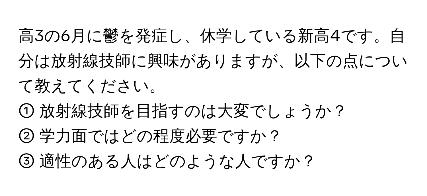 高3の6月に鬱を発症し、休学している新高4です。自分は放射線技師に興味がありますが、以下の点について教えてください。  
① 放射線技師を目指すのは大変でしょうか？  
② 学力面ではどの程度必要ですか？  
③ 適性のある人はどのような人ですか？