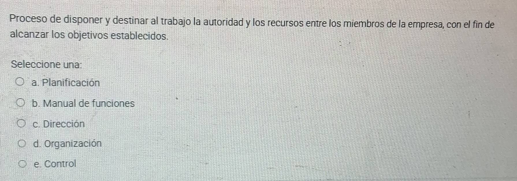 Proceso de disponer y destinar al trabajo la autoridad y los recursos entre los miembros de la empresa, con el fin de
alcanzar los objetivos establecidos.
Seleccione una:
a. Planificación
b. Manual de funciones
c. Dirección
d. Organización
e. Control