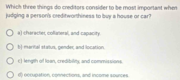 Which three things do creditors consider to be most important when
judging a person's creditworthiness to buy a house or car?
a) character, collateral, and capacity.
b) marital status, gender, and location.
c) length of Ioan, credibility, and commissions.
d) occupation, connections, and income sources.