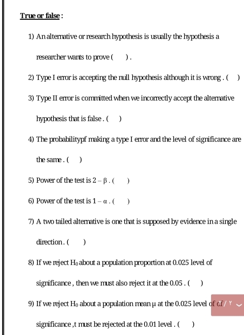 True or false : 
1) An alternative or research hypothesis is usually the hypothesis a 
researcher wants to prove ( ) . 
2) Type I error is accepting the null hypothesis although it is wrong . ( ) 
3) Type II error is committed when we incorrectly accept the alternative 
hypothesis that is false . ( ) 
4) The probabilitypf making a type I error and the level of significance are 
the same . ( ) 
5) Power of the test is 2-beta. ( ) 
6) Power of the test is 1-alpha. ( ) 
7) A two tailed alternative is one that is supposed by evidence in a single 
direction . ( ) 
8) If we reject H₀about a population proportion at 0.025 level of 
significance , then we must also reject it at the 0.05. ( ) 
9) If we reject H x about a population mean μ at the 0.025 level of of 
significance ,t must be rejected at the 0.01 level . ( )