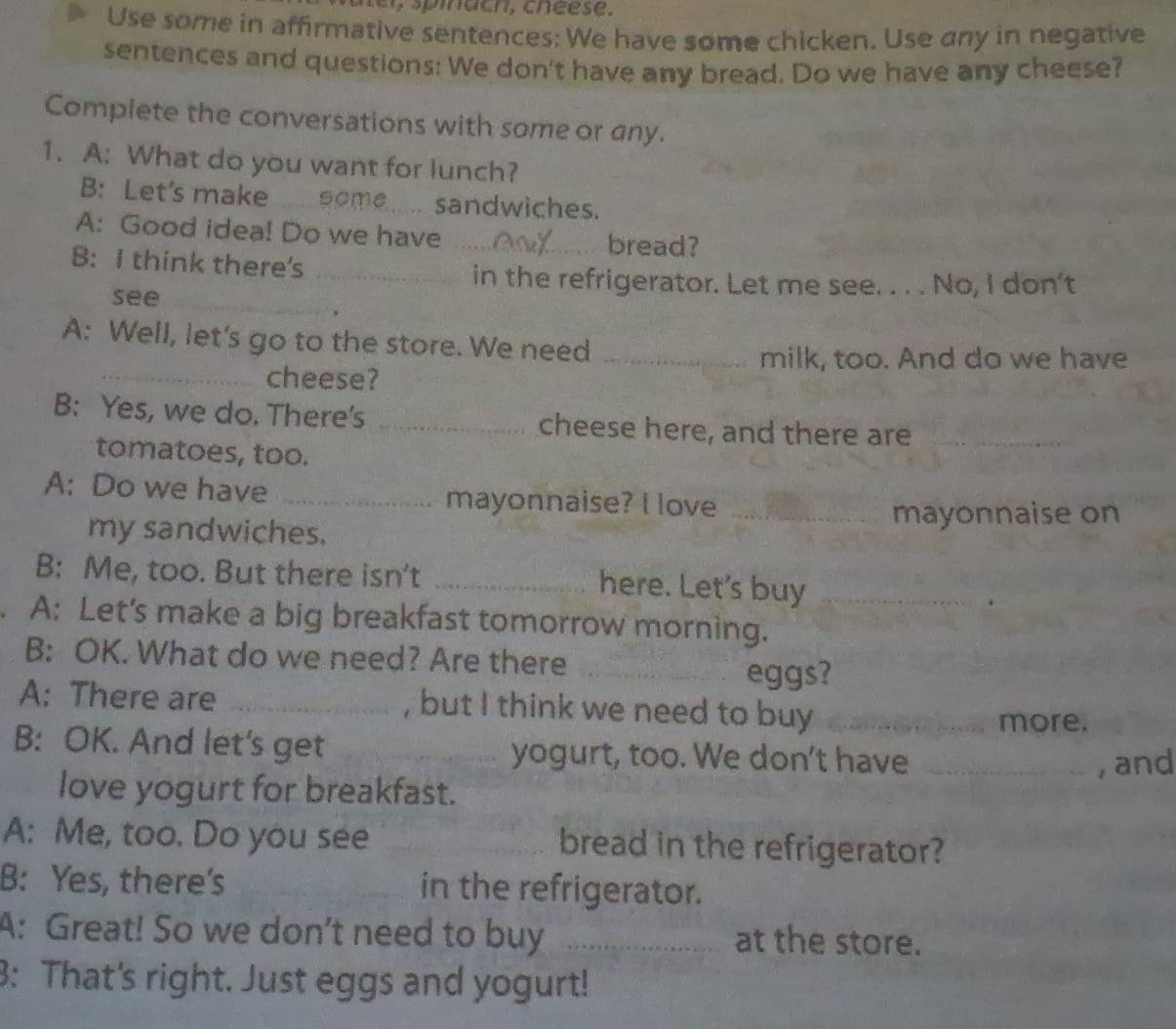 Use some in affirmative sentences: We have some chicken. Use any in negative 
sentences and questions: We don't have any bread. Do we have any cheese? 
Complete the conversations with some or any. 
1. A: What do you want for lunch? 
B: Let's make some.. sandwiches. 
A: Good idea! Do we have _bread? 
B: I think there's_ 
in the refrigerator. Let me see. . . . No, I don't 
see_ 
A: Well, let's go to the store. We need_ 
milk, too. And do we have 
_cheese? 
B: Yes, we do. There's _cheese here, and there are_ 
tomatoes, too. 
A: Do we have _mayonnaise? I love_ 
my sandwiches. mayonnaise on 
B: Me, too. But there isn't _here. Let's buy 
A: Let's make a big breakfast tomorrow morning._ 
B: OK. What do we need? Are there_ 
eggs? 
A: There are _, but I think we need to buy_ 
more. 
B: OK. And let's get _yogurt, too. We don't have_ 
, and 
love yogurt for breakfast. 
A: Me, too. Do you see _bread in the refrigerator? 
B: Yes, there's in the refrigerator. 
A: Great! So we don’t need to buy _at the store. 
3: That's right. Just eggs and yogurt!