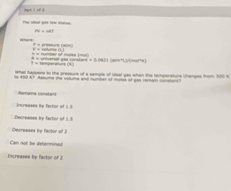 The ideal gas law states:
PV=nRT
Where:
P= pressure (atm)
V= volume (L)
n= number of moles (mol)
R= universal gas constan t=0.0821(atm+L)/(mol^(-1)R)
T= temperature (K)
What happens to the pressure of a sample of ideal gas when the temperature changes from 300 K
to 450 K? Assume the volume and number of moles of gas remain constant?
Remains constant
Increases by factor of 1.5
Decreases by factor of 1.5
Decreases by factor of 2
Can not be determined
Increases by factor of 2