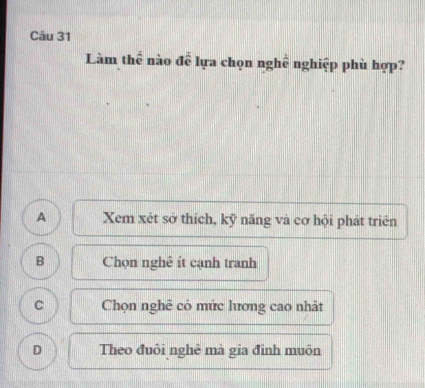 Làm thể nào đễ lựa chọn nghề nghiệp phù hợp?
A Xem xét sở thích, kỹ năng và cơ hội phát triên
B Chọn nghê ít cạnh tranh
C Chọn nghê có mức lương cao nhật
D Theo đuôi nghê mà gia đỉnh muôn