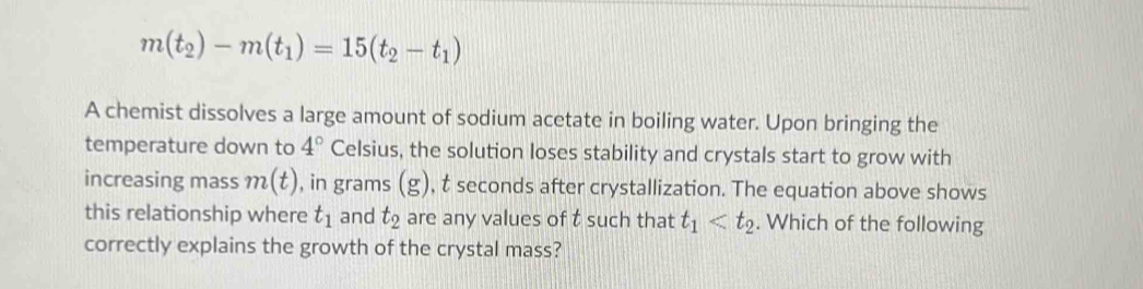 m(t_2)-m(t_1)=15(t_2-t_1)
A chemist dissolves a large amount of sodium acetate in boiling water. Upon bringing the 
temperature down to 4° Celsius, the solution loses stability and crystals start to grow with 
increasing mass m(t) , in grams (8 ), t seconds after crystallization. The equation above shows 
this relationship where t_1 and t_2 are any values of t such that t_1 . Which of the following 
correctly explains the growth of the crystal mass?