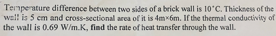 Temperature difference between two sides of a brick wall is 10°C. Thickness of the 
wall is 5 cm and cross-sectional area of it is 4m* 6m. If the thermal conductivity of 
the wall is 0.69 W/m.K, find the rate of heat transfer through the wall.