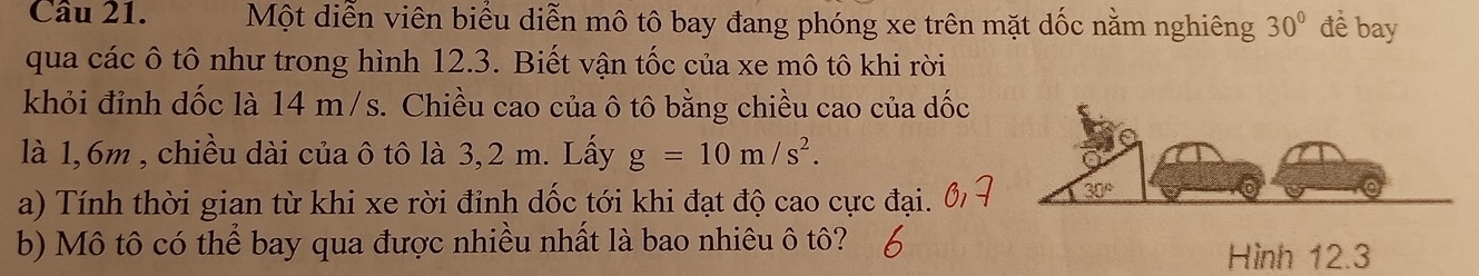 Một diễn viên biểu diễn mô tô bay đang phóng xe trên mặt dốc nằm nghiêng 30° đề bay
qua các ô tô như trong hình 12.3. Biết vận tốc của xe mô tô khi rời
khỏi đỉnh dốc là 14 m/s. Chiều cao của ô tô bằng chiều cao của dốc
là 1,6m , chiều dài của ô tô là 3,2 m. Lấy g=10m/s^2.
a) Tính thời gian từ khi xe rời đỉnh dốc tới khi đạt độ cao cực đại.
b) Mô tô có thể bay qua được nhiều nhất là bao nhiêu ô tô?
Hình 12.3