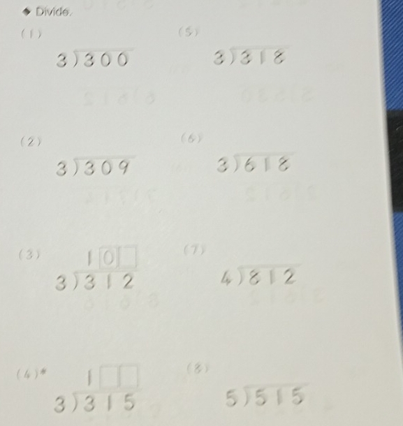 Divide. 
(1) (5)
beginarrayr 3encloselongdiv 300endarray
beginarrayr 3encloselongdiv 318endarray
(2) (6)
beginarrayr 3encloselongdiv 309endarray
beginarrayr 3encloselongdiv 618endarray
(3) beginarrayr 10□  3encloselongdiv 312endarray (7)
beginarrayr 4encloselongdiv 812endarray
(4 ) beginarrayr 1□ □  3encloselongdiv 315endarray (8)
beginarrayr 5encloselongdiv 515endarray