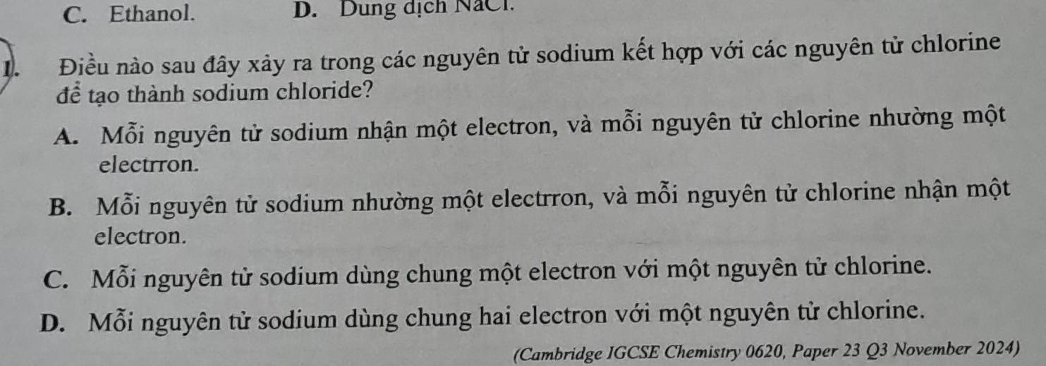 C. Ethanol. D. Dung dịch NaCl.
D. Điều nào sau đây xảy ra trong các nguyên tử sodium kết hợp với các nguyên tử chlorine
để tạo thành sodium chloride?
A. Mỗi nguyên tử sodium nhận một electron, và mỗi nguyên tử chlorine nhường một
electrron.
B. Mỗi nguyên tử sodium nhường một electrron, và mỗi nguyên tử chlorine nhận một
electron.
C. Mỗi nguyên tử sodium dùng chung một electron với một nguyên tử chlorine.
D. Mỗi nguyên tử sodium dùng chung hai electron với một nguyên tử chlorine.
(Cambridge IGCSE Chemistry 0620, Paper 23 Q3 November 2024)