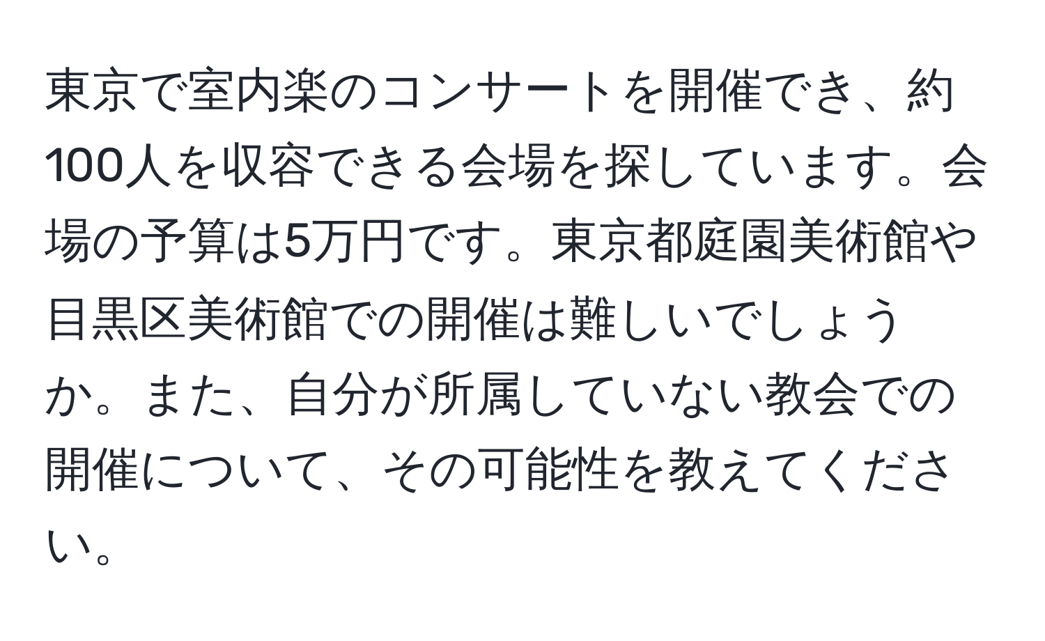 東京で室内楽のコンサートを開催でき、約100人を収容できる会場を探しています。会場の予算は5万円です。東京都庭園美術館や目黒区美術館での開催は難しいでしょうか。また、自分が所属していない教会での開催について、その可能性を教えてください。