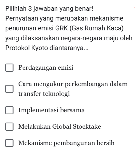 Pilihlah 3 jawaban yang benar!
Pernyataan yang merupakan mekanisme
penurunan emisi GRK (Gas Rumah Kaca)
yang dilaksanakan negara-negara maju oleh
Protokol Kyoto diantaranya...
Perdagangan emisi
Cara mengukur perkembangan dalam
transfer teknologi
Implementasi bersama
Melakukan Global Stocktake
Mekanisme pembangunan bersih