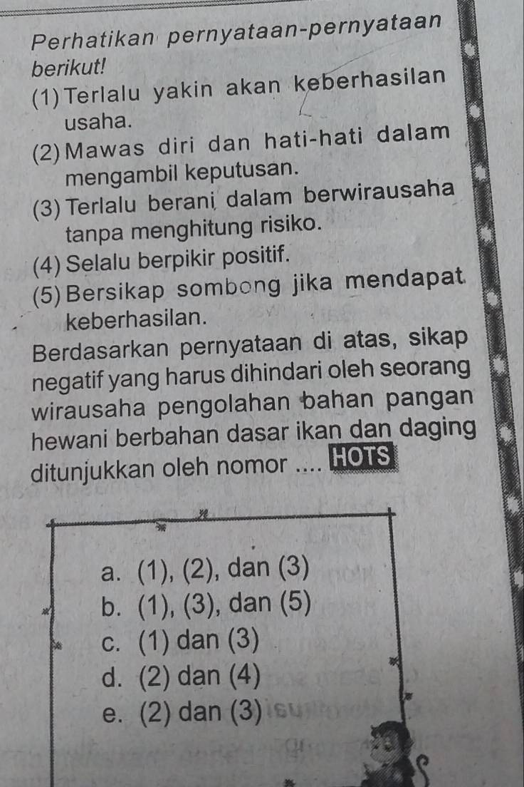 Perhatikan pernyataan-pernyataan
berikut!
(1)Terlalu yakin akan keberhasilan
usaha.
(2)Mawas diri dan hati-hati dalam
mengambil keputusan.
(3) Terlalu berani dalam berwirausaha
tanpa menghitung risiko.
(4) Selalu berpikir positif.
(5)Bersikap sombong jika mendapat
keberhasilan.
Berdasarkan pernyataan di atas, sikap
negatif yang harus dihindari oleh seorang
wirausaha pengolahan bahan pangan
hewani berbahan dasar ikan dan daging
ditunjukkan oleh nomor .... HOTS
a. (1), (2), dan (3)
b. (1), (3), dan (5)
c. (1) dan (3)
d. (2) dan (4)
e. (2) dan (3)