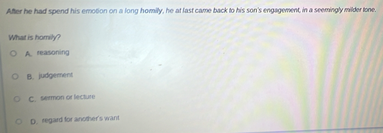 After he had spend his erotion on a long homily, he at last came back to his son's engagement, in a seemingly milder tone.
What is homily?
A. reasoning
B. judgement
C. sermon or lecture
D.regard for another's want