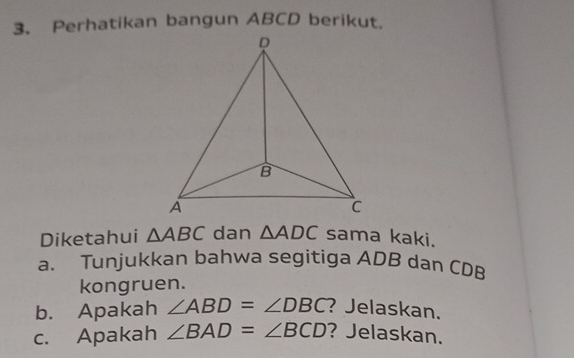 Perhatikan bangun ABCD berikut.
D
B
A
C
Diketahui △ ABC dan △ ADC sama kaki. 
a. Tunjukkan bahwa segitiga ADB dan CDB
kongruen. 
b. Apakah ∠ ABD=∠ DBC ? Jelaskan. 
c. Apakah ∠ BAD=∠ BCD ? Jelaskan.