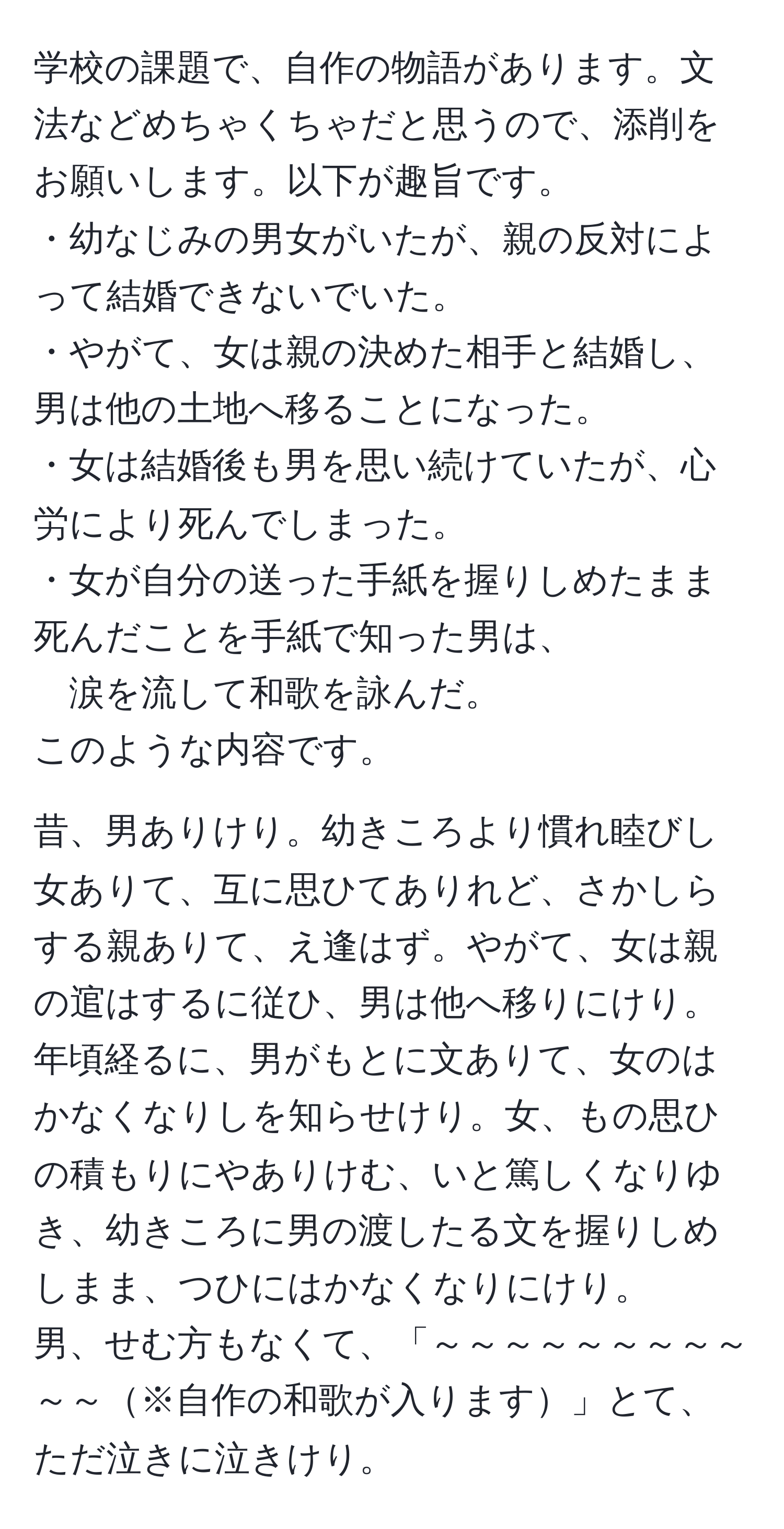 学校の課題で、自作の物語があります。文法などめちゃくちゃだと思うので、添削をお願いします。以下が趣旨です。  
・幼なじみの男女がいたが、親の反対によって結婚できないでいた。  
・やがて、女は親の決めた相手と結婚し、男は他の土地へ移ることになった。  
・女は結婚後も男を思い続けていたが、心労により死んでしまった。  
・女が自分の送った手紙を握りしめたまま死んだことを手紙で知った男は、  
涙を流して和歌を詠んだ。  
このような内容です。

昔、男ありけり。幼きころより慣れ睦びし女ありて、互に思ひてありれど、さかしらする親ありて、え逢はず。やがて、女は親の逭はするに従ひ、男は他へ移りにけり。  
年頃経るに、男がもとに文ありて、女のはかなくなりしを知らせけり。女、もの思ひの積もりにやありけむ、いと篤しくなりゆき、幼きころに男の渡したる文を握りしめしまま、つひにはかなくなりにけり。  
男、せむ方もなくて、「～～～～～～～～～～～※自作の和歌が入ります」とて、ただ泣きに泣きけり。