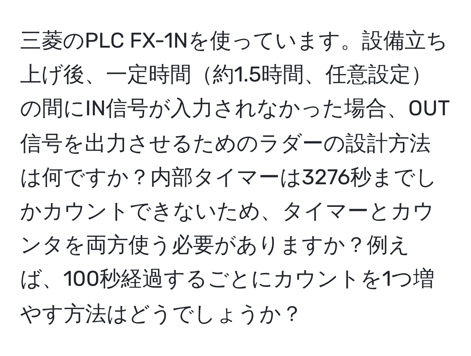 三菱のPLC FX-1Nを使っています。設備立ち上げ後、一定時間約1.5時間、任意設定の間にIN信号が入力されなかった場合、OUT信号を出力させるためのラダーの設計方法は何ですか？内部タイマーは3276秒までしかカウントできないため、タイマーとカウンタを両方使う必要がありますか？例えば、100秒経過するごとにカウントを1つ増やす方法はどうでしょうか？