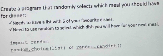 Create a program that randomly selects which meal you should have 
for dinner: 
Needs to have a list with 5 of your favourite dishes. 
Need to use random to select which dish you will have for your next meal. 
import random 
random.choice(list) or random.randint()