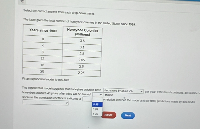 Select the correct answer from each drop-down menu
The table gives the total number of honeybeted States since 1989.
xponential model to this data.
The exponential model suggests that honeybee colonies have decreased by about 2% per year. If this trend continues, the number
honeybee colonies 40 years after 1989 will be around million
Because the correlation coefficient indicates a orrelation between the model and the data, predictions made by this model
0.96
1.84
149 Reset Next