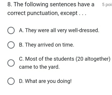 The following sentences have a 5 poi
correct punctuation, except . . .
A. They were all very well-dressed.
B. They arrived on time.
C. Most of the students (20 altogether)
came to the yard.
D. What are you doing!