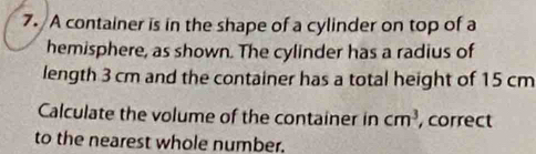 A container is in the shape of a cylinder on top of a 
hemisphere, as shown. The cylinder has a radius of 
length 3 cm and the container has a total height of 15 cm
Calculate the volume of the container in cm^3 , correct 
to the nearest whole number.