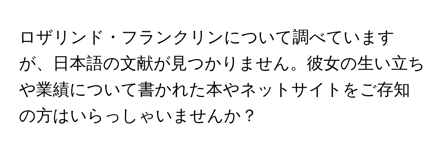 ロザリンド・フランクリンについて調べていますが、日本語の文献が見つかりません。彼女の生い立ちや業績について書かれた本やネットサイトをご存知の方はいらっしゃいませんか？