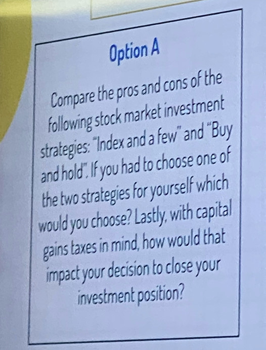 Option A 
Compare the pros and cons of the 
following stock market investment 
strategies: “Index and a few” and “Buy 
and hold". If you had to choose one of 
the two strategies for yourself which 
would you choose? Lastly, with capital 
gains taxes in mind, how would that 
impact your decision to close your 
investment position?