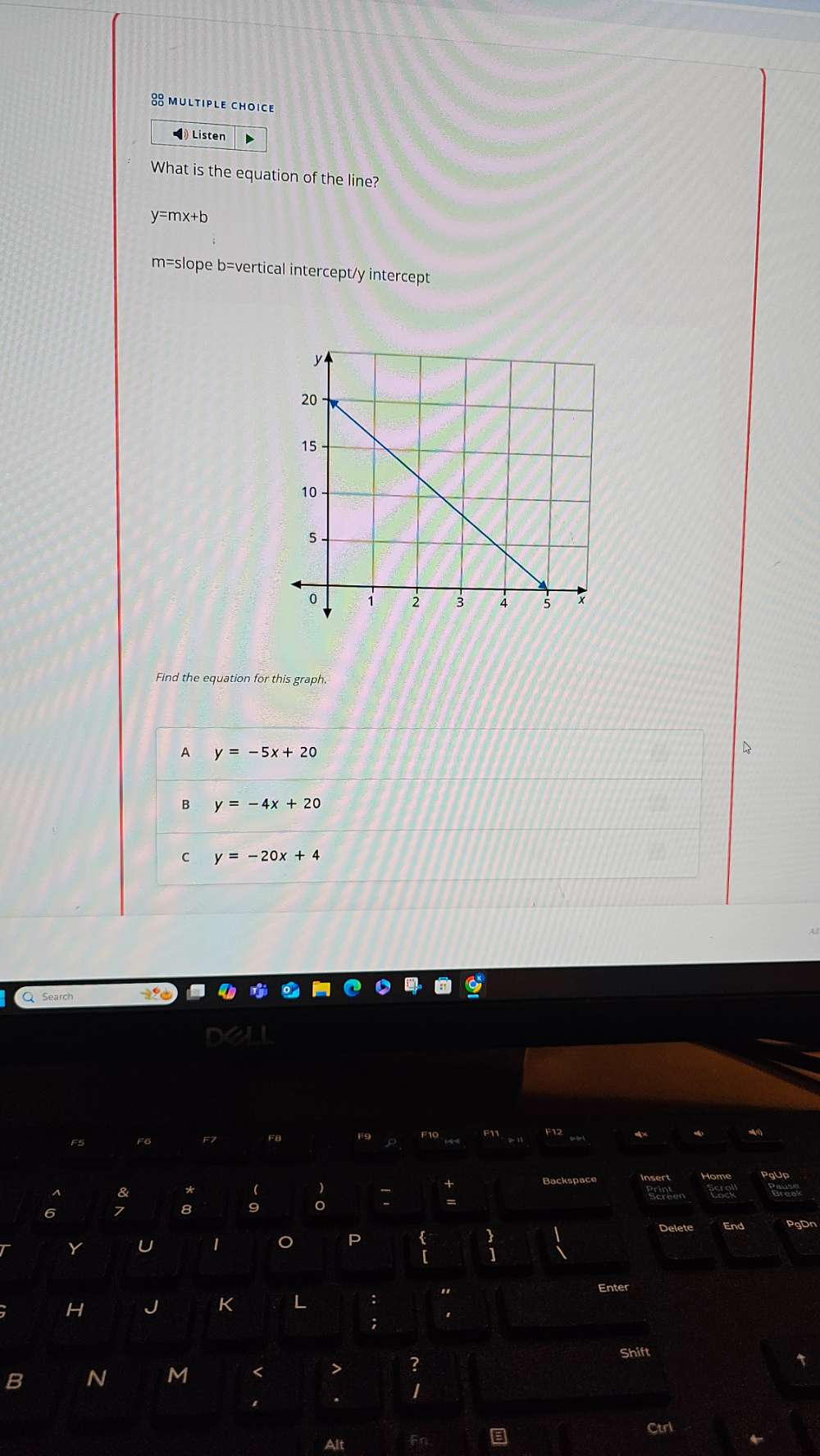 ◀ Listen D
What is the equation of the line?
y=mx+b
m=slope b=vertical intercept/y intercept
Find the equation for this graph.
A y=-5x+20
B y=-4x+20
C y=-20x+4
a
F5 F6 F7 F8 F9 F12
Backspace Insert
8 *  )
6 7 8 9
Delete End PgDn
Y U 1 P
beginarrayr 3 1endarray
H J K L : "
Enter
;
B N M < > ? Shift
.
Ctrl
Alt Fn.