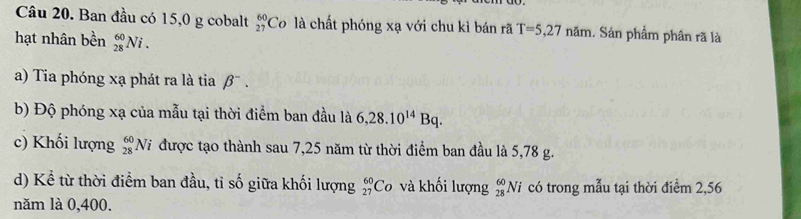 Ban đầu có 15,0 g cobalt _(27)^(60)Co là chất phóng xạ với chu kì bán rã T=5,27nam 1. Sản phẩm phân rã là 
hạt nhân bền _(28)^(60)Ni. 
a) Tia phóng xạ phát ra là tia beta^- 
b) Độ phóng xạ của mẫu tại thời điểm ban đầu là 6,28.10^(14)Bq. 
c) Khối lượng _(28)^(60)Ni được tạo thành sau 7,25 năm từ thời điểm ban đầu là 5,78 g. 
d) Kể từ thời điểm ban đầu, tỉ số giữa khối lượng _(27)^(60)Co và khối lượng _(28)^(60)N i có trong mẫu tại thời điểm 2,56
năm là 0,400.