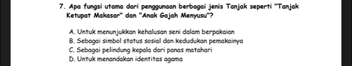 Apa fungsi utama dari penggunaan berbagai jenis Tanjak seperti ''Tanjak
Ketupat Makasar" dan "Anak Gajah Menyusu'?
A. Untuk menunjukkan kehalusan seni dalam berpakaian
B. Sebagai simbol status sosial dan kedudukan pemakainya
C. Sebagai pelindung kepala dari panas matahari
D. Untuk menandakan identitas agama