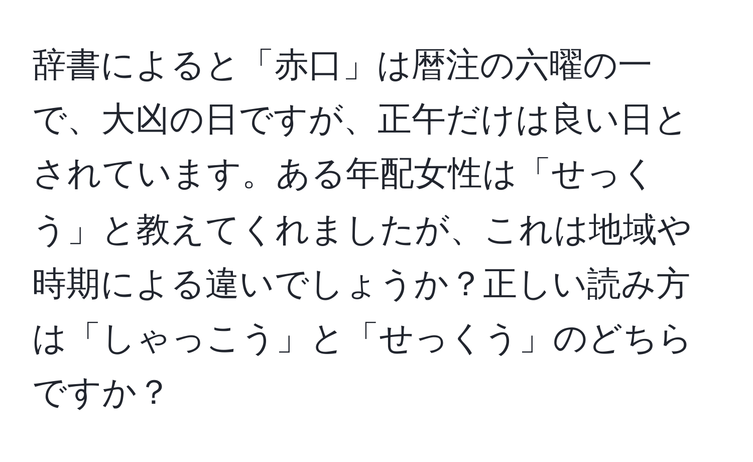 辞書によると「赤口」は暦注の六曜の一で、大凶の日ですが、正午だけは良い日とされています。ある年配女性は「せっくう」と教えてくれましたが、これは地域や時期による違いでしょうか？正しい読み方は「しゃっこう」と「せっくう」のどちらですか？