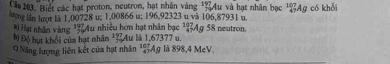 Biết các hạt proton, neutron, hạt nhân vàng 1% Au và hạt nhân bạc _(47)^(107)Ag có khối 
lượng lần lượt là 1,00728 u; 1,00866 u; 196,92323 u và 106,87931 u. 
a) Hạt nhân vàng beginarrayr 197 79endarray Au nhiều hơn hạt nhân bạc _(47)^(107)Ag 58 neutron. 
b) Độ hụt khối của hạt nhân _(79)^(197)Au là 1,67377 u. 
c) Năng lượng liên kết của hạt nhân _(47)^(107)Ag là 898,4 MeV.