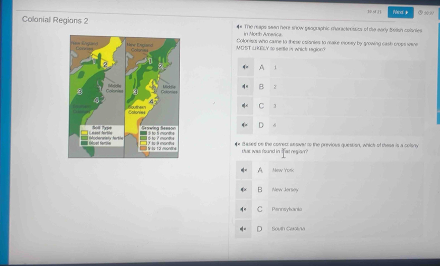 of 21 Next 10:37
Colonial Regions 2 The maps seen here show geographic characteristics of the early British colonies
in North America.
Colonists who came to these colonies to make money by growing cash crops were
MOST LIKELY to settle in which region?
A 1
B 2
C 3
4
Based on the correct answer to the previous question, which of these is a colony
that was found in ifat region?
New York
B New Jersey
C Pennsylvania
South Carolina