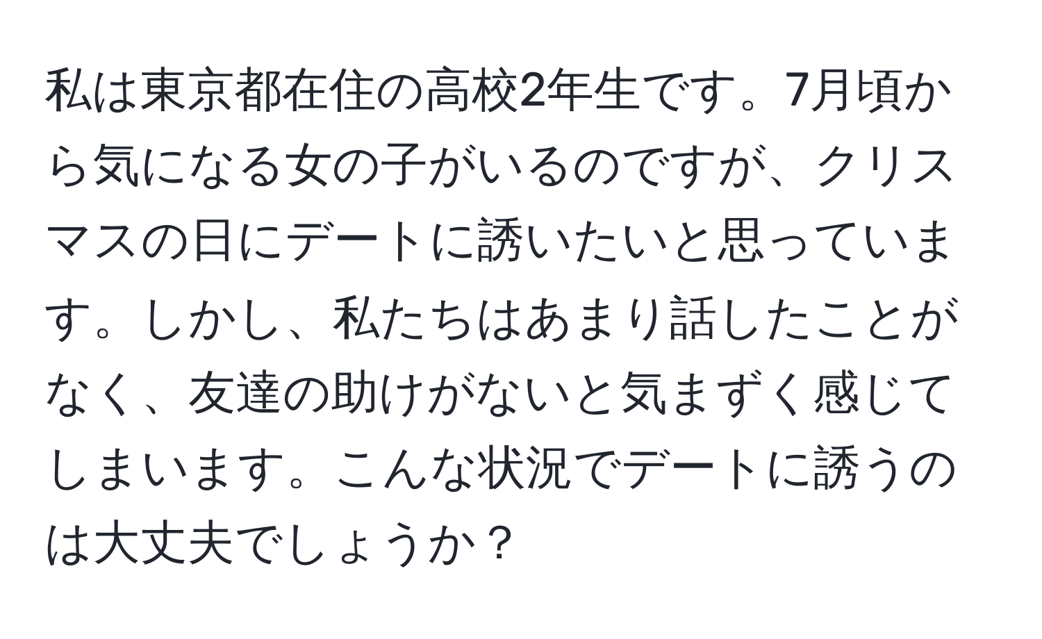 私は東京都在住の高校2年生です。7月頃から気になる女の子がいるのですが、クリスマスの日にデートに誘いたいと思っています。しかし、私たちはあまり話したことがなく、友達の助けがないと気まずく感じてしまいます。こんな状況でデートに誘うのは大丈夫でしょうか？