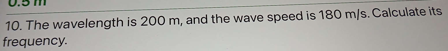 0.5 m
10. The wavelength is 200 m, and the wave speed is 180 m/s. Calculate its 
frequency.