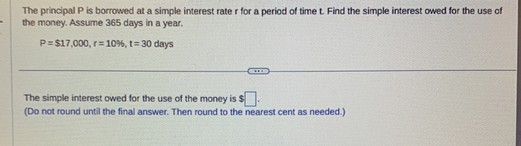 The principal P is borrowed at a simple interest rate r for a period of time t. Find the simple interest owed for the use of 
the money. Assume 365 days in a year.
P=$17,000, r=10% , t=30days
The simple interest owed for the use of the money is $□. 
(Do not round until the final answer. Then round to the nearest cent as needed.)