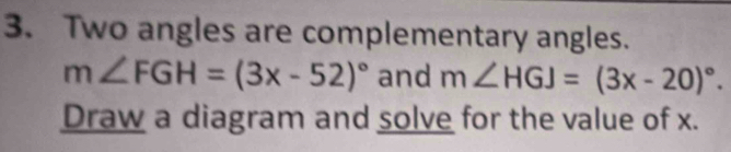 Two angles are complementary angles.
m∠ FGH=(3x-52)^circ  and m∠ HGJ=(3x-20)^circ . 
Draw a diagram and solve for the value of x.