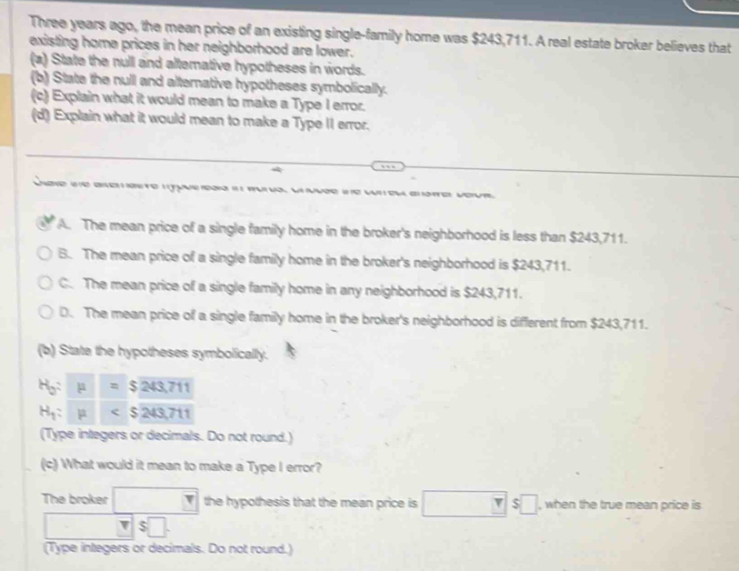 Three years ago, the mean price of an existing single-family home was $243,711. A real estate broker believes that
existing home prices in her neighborhood are lower.
(a) State the null and alternative hypotheses in words.
(b) State the null and alternative hypotheses symbolically.
(c) Explain what it would mean to make a Type I error.
(d) Explain what it would mean to make a Type II error.
vo
A. The mean price of a single family home in the broker's neighborhood is less than $243,711.
B. The mean price of a single family home in the broker's neighborhood is $243,711.
C. The mean price of a single family home in any neighborhood is $243,711.
D. The mean price of a single family home in the broker's neighborhood is different from $243,711.
(b) State the hypotheses symbolically.
H_0:mu =$243.711
H_1:mu
(Type integers or decimals. Do not round.)
(c) What would it mean to make a Type I error?
The broker □ the hypothesis that the mean price is □ π s□ , when the true mean price is
- v|s□. 
(Type integers or decimals. Do not round.)