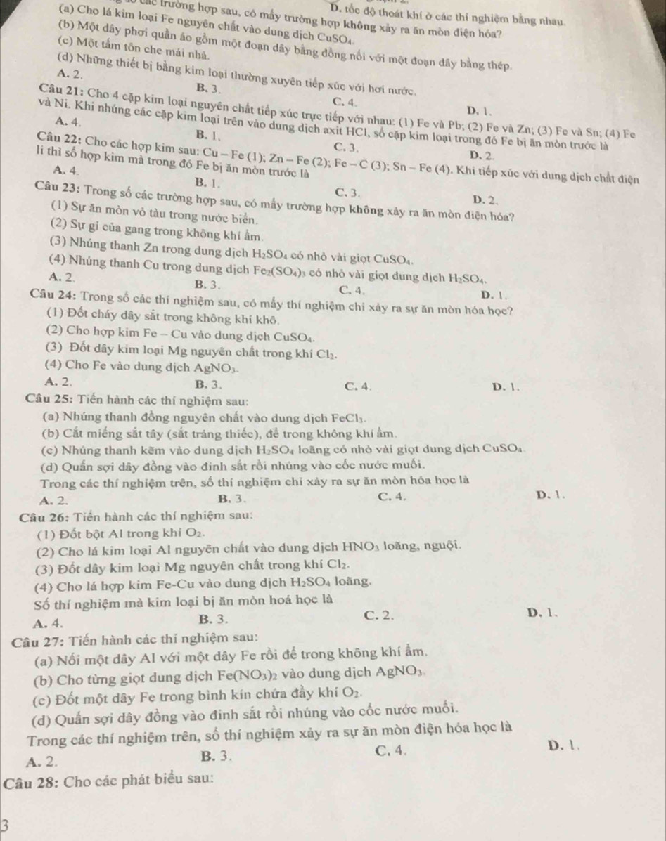 D. tốc độ thoát khí ở các thí nghiệm bằng nhau.
T ể trường hợp sau, có mấy trưởng hợp không xây ra ăn mòn điện hóa?
(a) Cho lá kim loại Fe nguyên chất vào dung dịch C uSO_4
(b) Một dây phơi quản áo gồm một đoạn dây bằng đồng nổi với một đoạn dây bằng thép
(c) Một tấm tôn che mái nhà.
A. 2.
(d) Những thiết bị bằng kim loại thường xuyên tiếp xúc với hơi nước.
B. 3.
C. 4 D. 1.
Câu 21: Cho 4 cặp kim loại nguyên chất tiếp xúc trực tiếp với nhau: (1) Fe và Pb; (2) Fe và Zn; (3) Fe và Sn; (4) Fe
và Ni. Khi nhúng các cặp kim loại trên vào dung dịch axit HCl, số cập kim loại trong đó Fe bị ăn mòn trước là
A. 4. B. 1. C. 3.
Câu 22: Cho các hợp kim sau:
D. 2.
li thì số hợp kim mà trong đó Fe bị ăn mòn trước là Cu-Fe(1);Zn-Fe(2);Fe-C(3); Sn-Fe (4
A. 4. B. 1.
C、3. D. 2.
Câu 23: Trong số các trường hợp sau, có mẫy trường hợp không xảy ra ăn mòn điện hóa?
(1) Sự ăn mòn vỏ tàu trong nước biển.
(2) Sự gỉ của gang trong không khí ẩm.
(3) Nhúng thanh Zn trong dung dịch H_2SO_4 có nhỏ vài giọt CuSO_4.
(4) Nhúng thanh Cu trong dung dịch Fe_2(SO_4) 3 có nhỏ vài giọt dung dịch H_2SO_4.
A. 2 B. 3. C. 4. D. 
Câu 24: Trong số các thí nghiệm sau, có mẫy thí nghiệm chỉ xảy ra sự ăn mòn hóa học?
(1) Đốt cháy dây sắt trong không khí khô.
(2) Cho hợp kim Fe-Cu vào dung dịch CuSO_4.
(3) Đốt dây kim loại Mg nguyên chất trong khí Cl_2.
(4) Cho Fe vào dung dịch AgNO_3-
A. 2. B. 3. C. 4. D. 1.
Câu 25: Tiến hành các thí nghiệm sau:
(a) Nhúng thanh đồng nguyên chất vào dung dịch FeCl_3.
(b) Cắt miếng sắt tây (sắt tráng thiếc), để trong không khí ẩm.
(c) Nhúng thanh kẽm vào dung dịch H_2SO_4 loãng có nhỏ vài giọt dung dịch CuSO₄
(d) Quần sợi dây đồng vào đinh sắt rồi nhúng vào cốc nước muối.
Trong các thí nghiệm trên, số thí nghiệm chỉ xảy ra sự ăn mòn hóa học là D. 1.
A. 2. B. 3. C. 4.
Câu 26: Tiến hành các thí nghiệm sau:
(1) Đốt bột Al trong khi O_2.
(2) Cho lá kim loại Al nguyên chất vào dung dịch HNO_3 loãng, nguội.
(3) Đốt dây kim loại Mg nguyên chất trong khí Cl_2.
(4) Cho lá hợp kim Fe-Cu vào dung dịch H_2SO_4 loãng.
Số thí nghiệm mà kim loại bị ăn mòn hoá học là
A. 4. B. 3. C. 2.
D. 1.
Câu 27: Tiến hành các thí nghiệm sau:
(a) Nối một dây Al với một dây Fe rồi để trong không khí ẩm.
(b) Cho từng giọt dung dịch Fe(NO_3) 2 vào dung dịch AgNO_3.
(c) Đốt một dây Fe trong bình kín chứa đầy khí O_2.
(d) Quần sợi dây đồng vào đinh sắt rồi nhúng vào cốc nước muối.
Trong các thí nghiệm trên, số thí nghiệm xảy ra sự ăn mòn điện hóa học là
A. 2. B. 3. C. 4.
D. 1 .
Câu 28: Cho các phát biểu sau:
3